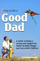 How to Be a Good Dad: A Guide to Being a Loving and Supportive Father to Raise Happy and Successful Children 1532992742 Book Cover