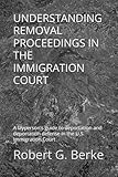 UNDERSTANDING REMOVAL PROCEEDINGS IN THE IMMIGRATION COURT: A layperson's guide to deportation and deportation defense in the U.S. Immigration Court