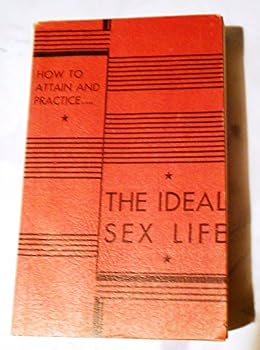 How to Attain and Practice the Ideal Sex Life: Ideal Sex and Love Relations for Every Man and Woman