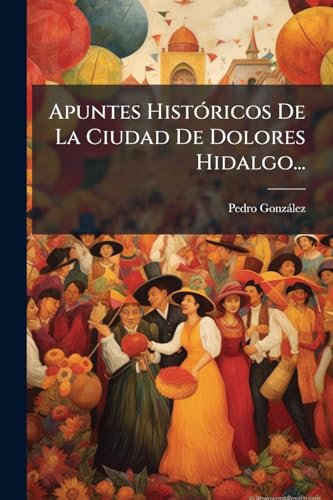 Apuntes Históricos De La Ciudad De Dolores Hidalgo... (Spanish Edition)