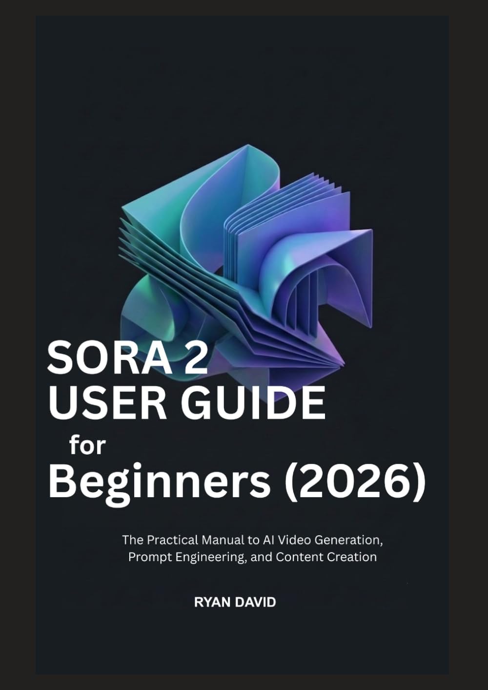 SORA 2 USER GUIDE for Beginners (2026): The Practical Manual to AI Video Generation, Prompt Engineering, and Content Creation