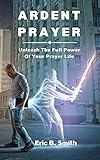 ardent prayer : unleash the full power of your prayer life (english edition)