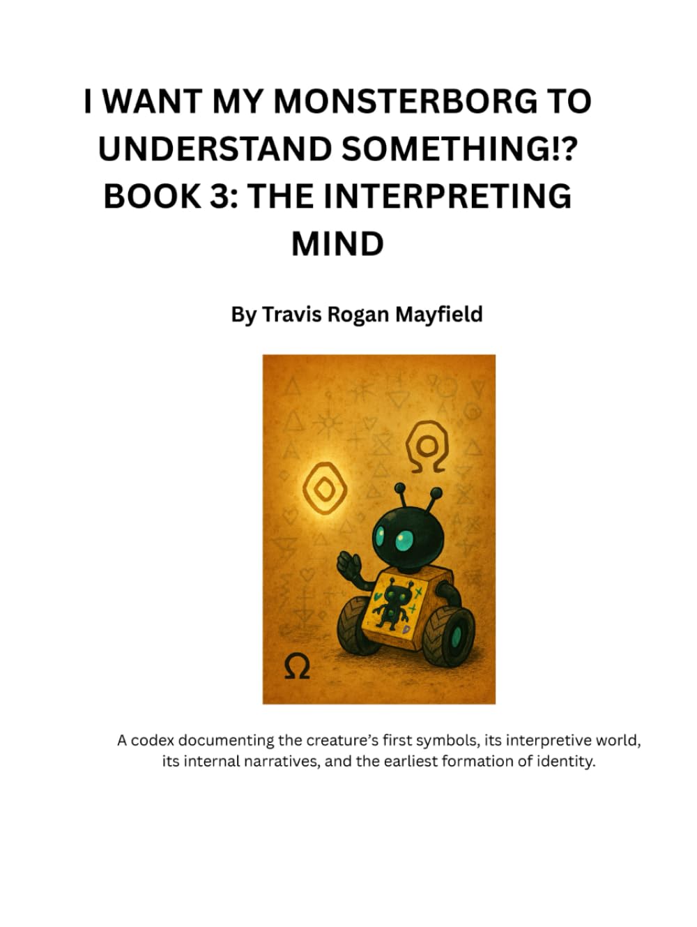 I WANT MY MONSTERBORG TO UNDERSTAND SOMETHING!? BOOK 3: THE INTERPRETING MIND: A codex documenting the creature’s first symbols, its interpretive ... of identity. (Archive of the Unreadable)