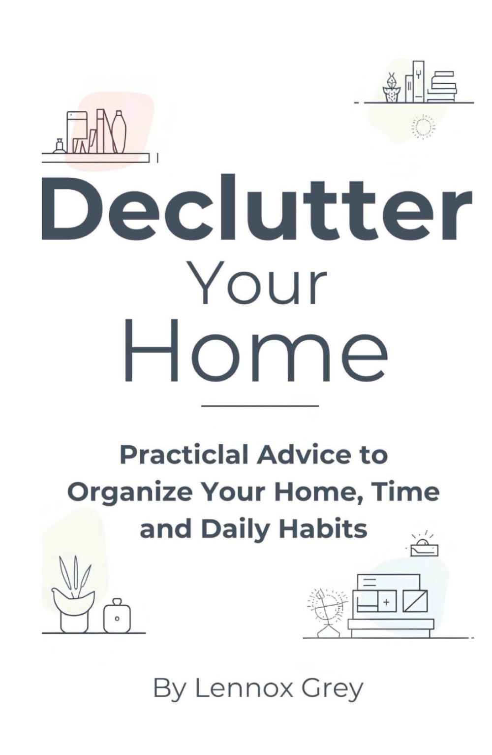 Declutter Your Home: Practical Advice to Organize Your Home, Time, and Daily Habits