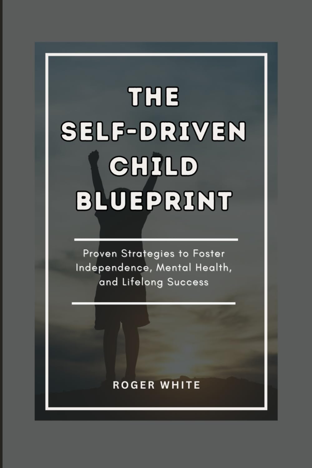 THE SELF-DRIVEN CHILD BLUEPRINT: Proven Strategies To Foster Independence, Mental Health, And Lifelong Success In Your Kids