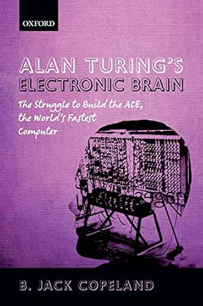 Alan Turing's Electronic Brain: The Struggle to Build the ACE, the World's Fastest Computer Alan Turing's Electronic Brain: The Struggle to Build the ACE, the World's Fastest Computer book cover
