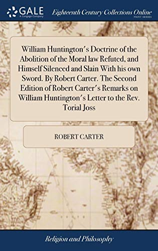 William Huntington's Doctrine of the Abolition of the Moral law Refuted, and Himself Silenced and Slain With his own Sword. By Robert Carter. The ... Huntington's Letter to the Rev. Torial Joss
