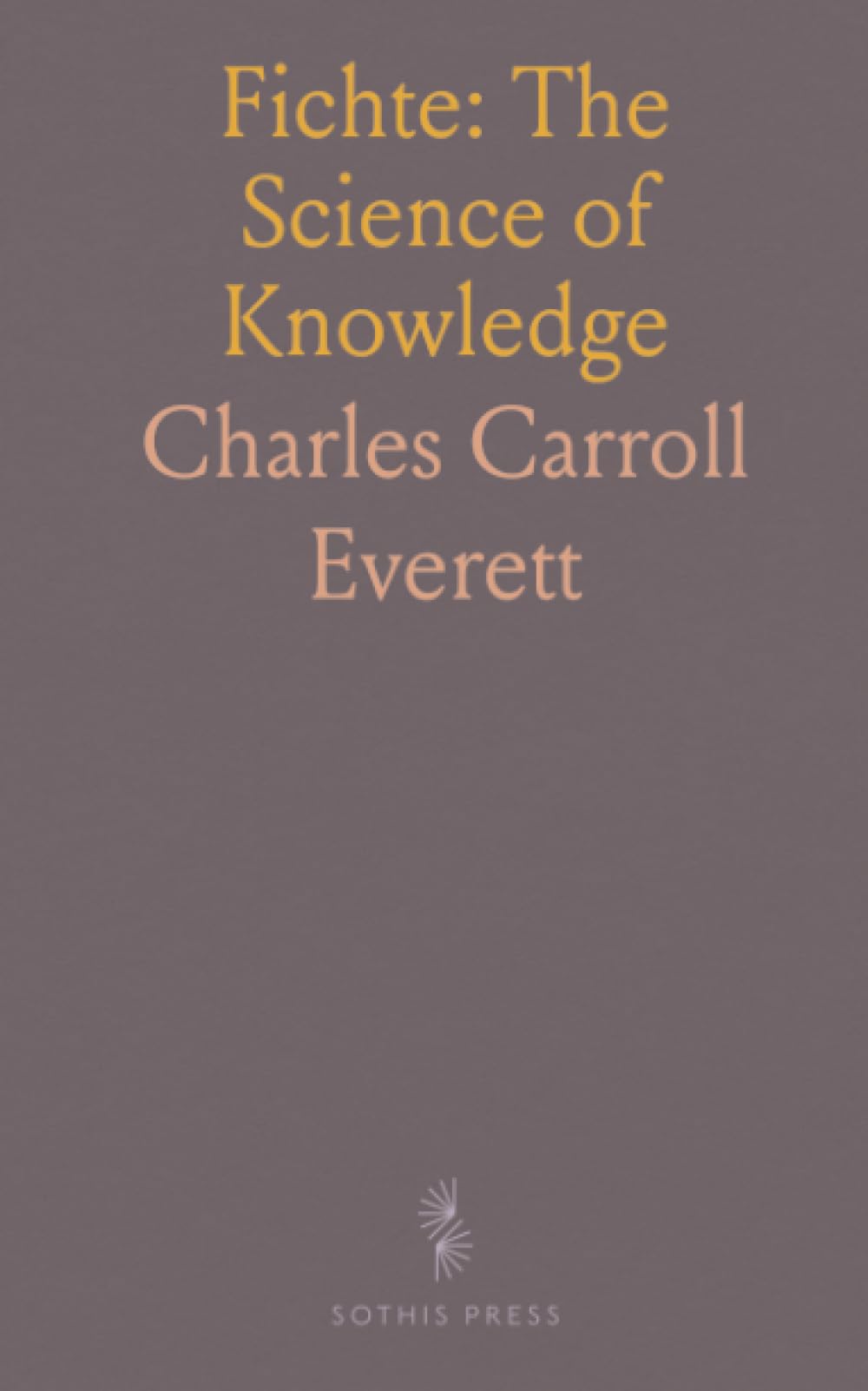 Fichte: The Science of Knowledge: A clear, critical exposition of the principles and their place in modern philosophy