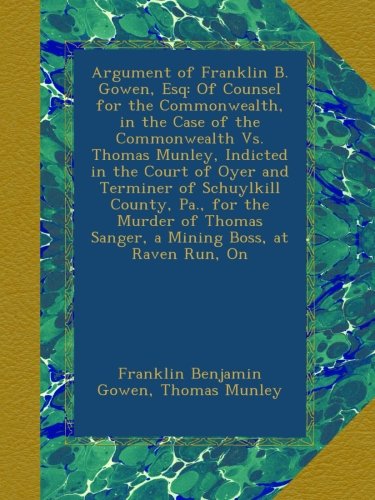 Argument of Franklin B. Gowen, Esq: Of Counsel for the Commonwealth, in the Case of the Commonwealth Vs. Thomas Munley, Indicted in the Court of Oyer ... Sanger, a Mining Boss, at Raven Run, On