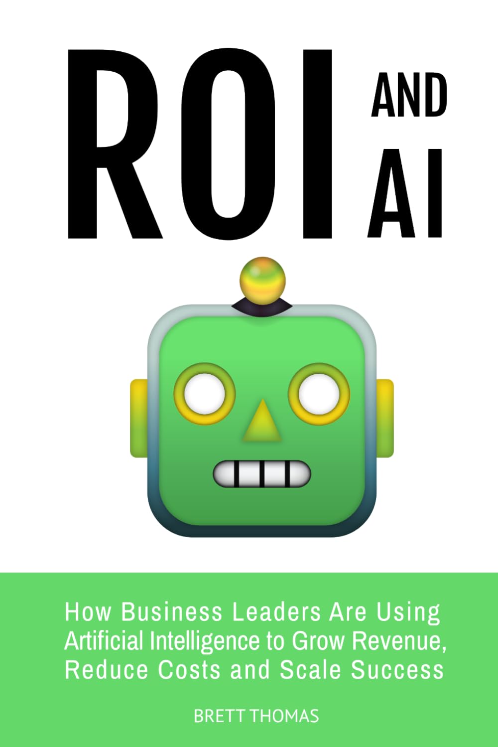 ROI and AI: How Business Leaders Are Using Artificial Intelligence to Grow Revenue, Reduce Costs and Scale Success: 3 (Leadership and AI)
