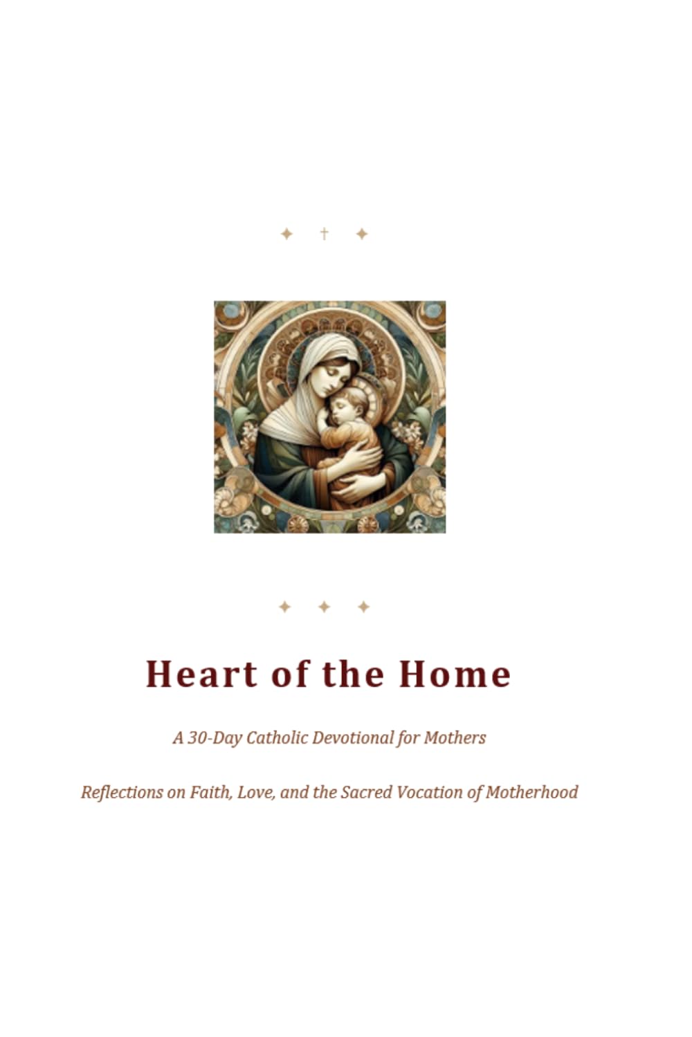 Heart of the Home A 30-Day Catholic Devotional for Mothers: Reflections on Faith, Love, and the Sacred Vocation of Motherhood