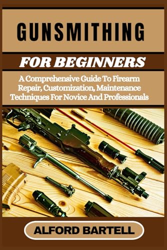 GUNSMITHING FOR BEGINNERS: A Comprehensive Guide To Firearm Repair, Customization, Maintenance Techniques For Novice And Professionals