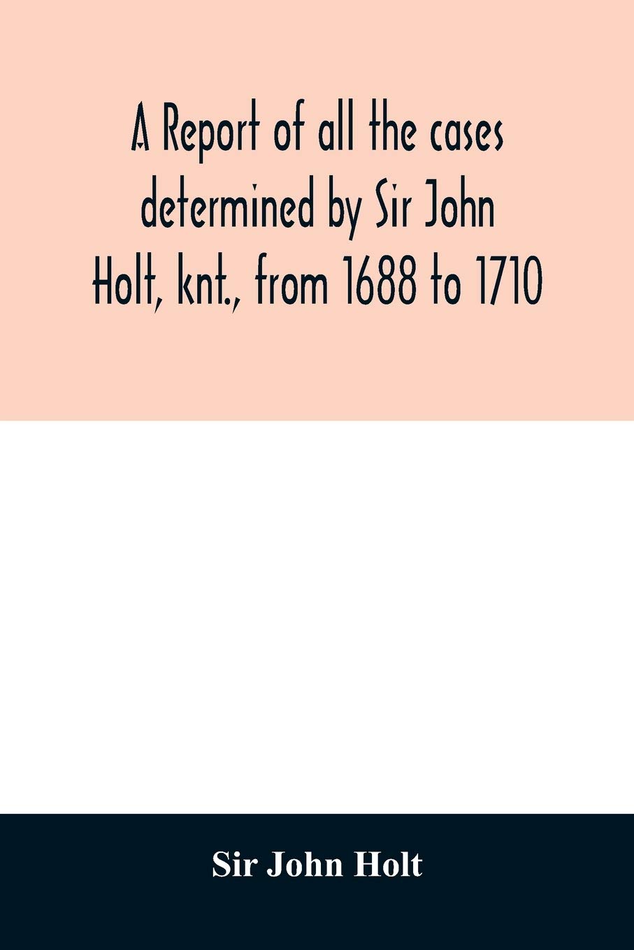 A report of all the cases determined by Sir John Holt, knt., from 1688 to 1710: during which time he was Lord Chief Justice of England: containing ... Farrefley, late of the Middle-Temple Efq.