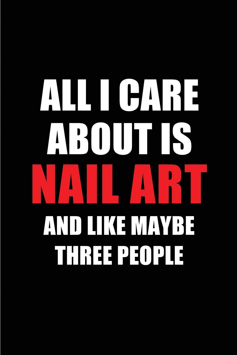 All I Care About is Nail Art and Like Maybe Three People: Blank Lined 6x9 Nail Art Passion and Hobby Journal/Notebooks for passionate people or as Gift for the ones who eat, sleep and live it forever.