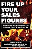 Fire Up Your Sales Figures: How to Win More Customers and Influence Them to Buy from You 1507758782 Book Cover