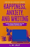 Happiness, Anxiety, and Writing: Using Your Creativity To Live A Calmer, Happier Life (Writing As A Second Career) 1798107767 Book Cover