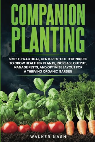Companion Planting: Simple, Practical, Centuries-Old Techniques to Grow Healthier Plants, Increase Output, Manage Pests, and Optimize Layout For A Thriving Organic Garden
