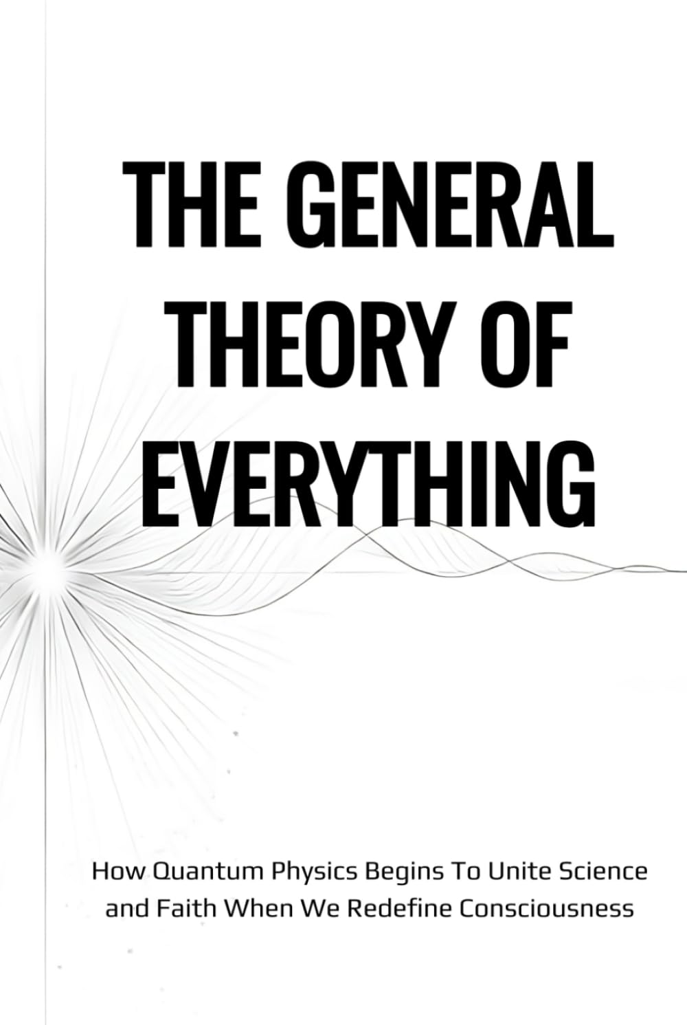 The General Theory of Everything: How Quantum Physics Begins To Unite Science And Faith When We Redefine Consciousness