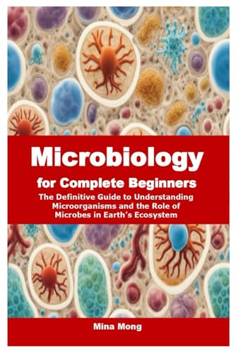 Microbiology for Complete Beginners: The Definitive Guide to Understanding Microorganisms and the Role of Microbes in Earth’s Ecosystem