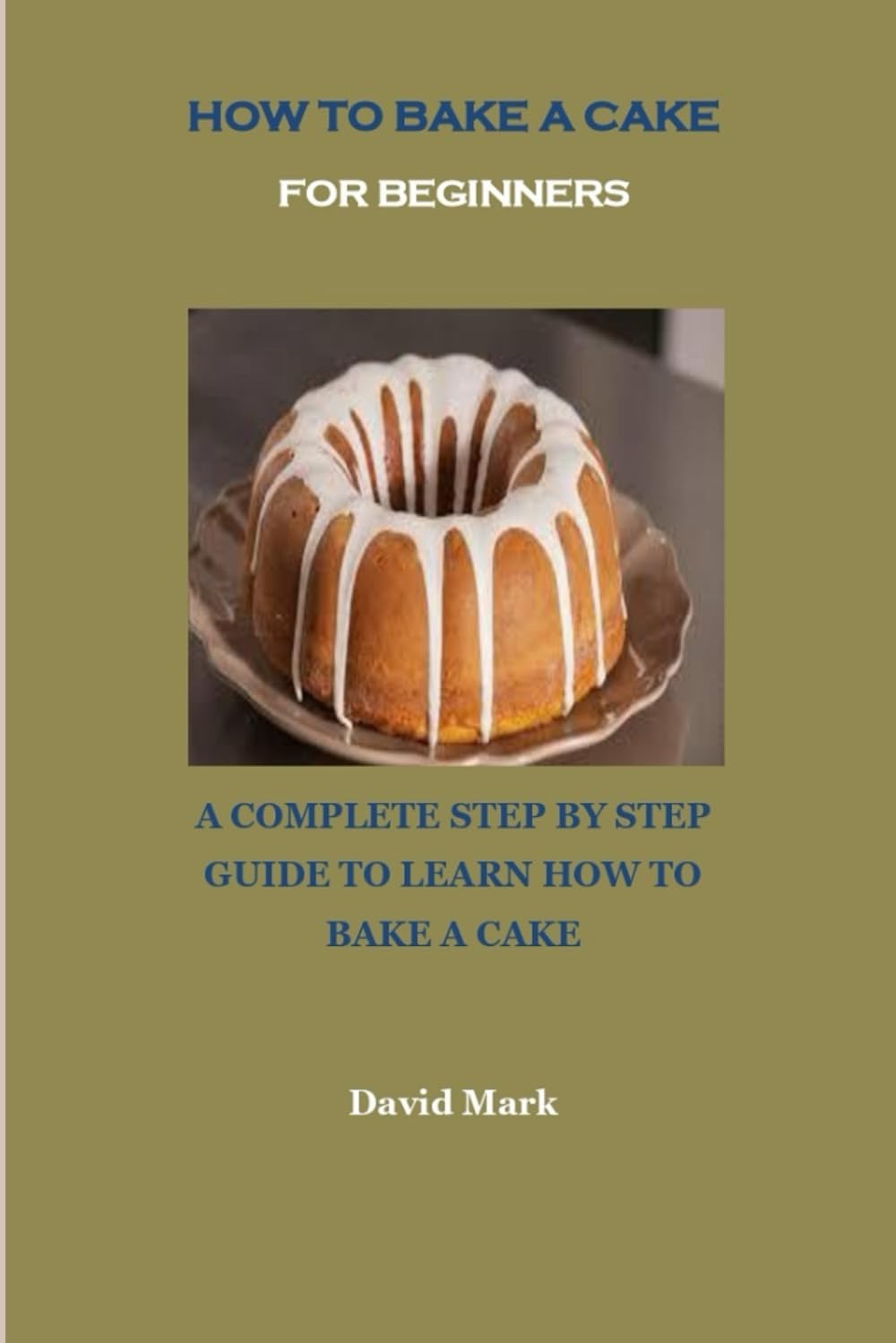HOW TO BAKE A CAKE FOR BEGINNERS: A COMPLETE STEP BY STEP GUIDE TO LEARN HOW TO BAKE A CAKE
