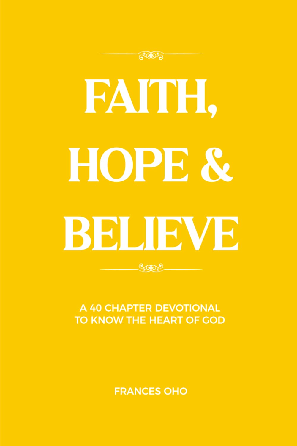FAITH, HOPE & BELIEVE: A 40-Chapter Devotional to know the Heart of God (Faith, Hope & Believe, Volume 1)