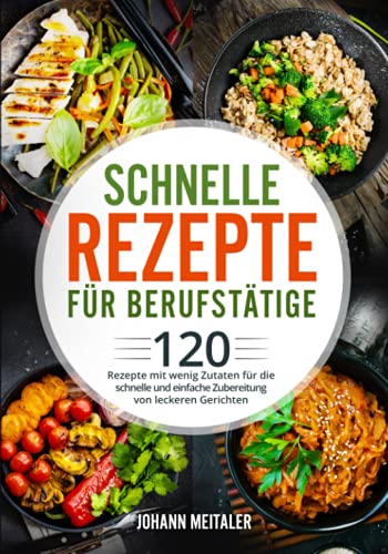 Schnelle Rezepte für Berufstätige: 120 Rezepte mit wenig Zutaten für die schnelle und einfache Zubereitung von leckeren Gerichten