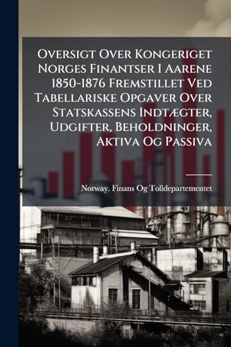 Oversigt Over Kongeriget Norges Finantser I Aarene 1850-1876 Fremstillet Ved Tabellariske Opgaver Over Statskassens Indtægter, Udgifter, Beholdninger, Aktiva Og Passiva (Norwegian Edition)