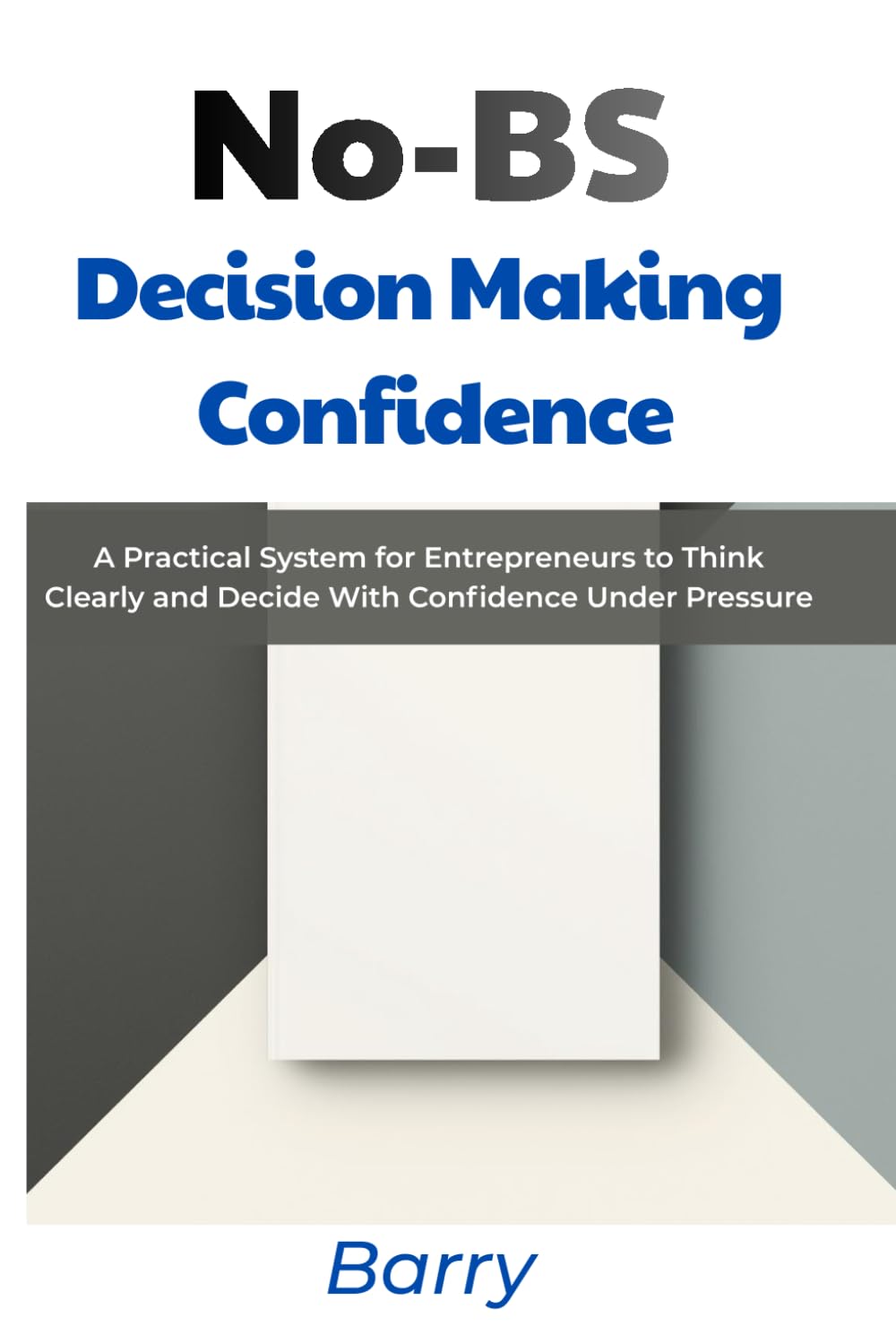 No-BS Decision Making Confidence: A Practical System for Entrepreneurs to Think Clearly and Decide With Confidence Under Pressure