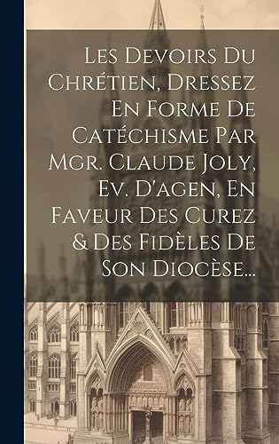 Les Devoirs Du Chrétien, Dressez En Forme De Catéchisme Par Mgr. Claude Joly, Ev. D'agen, En Faveur Des Curez & Des Fidèles De Son Diocèse... (French Edition)
