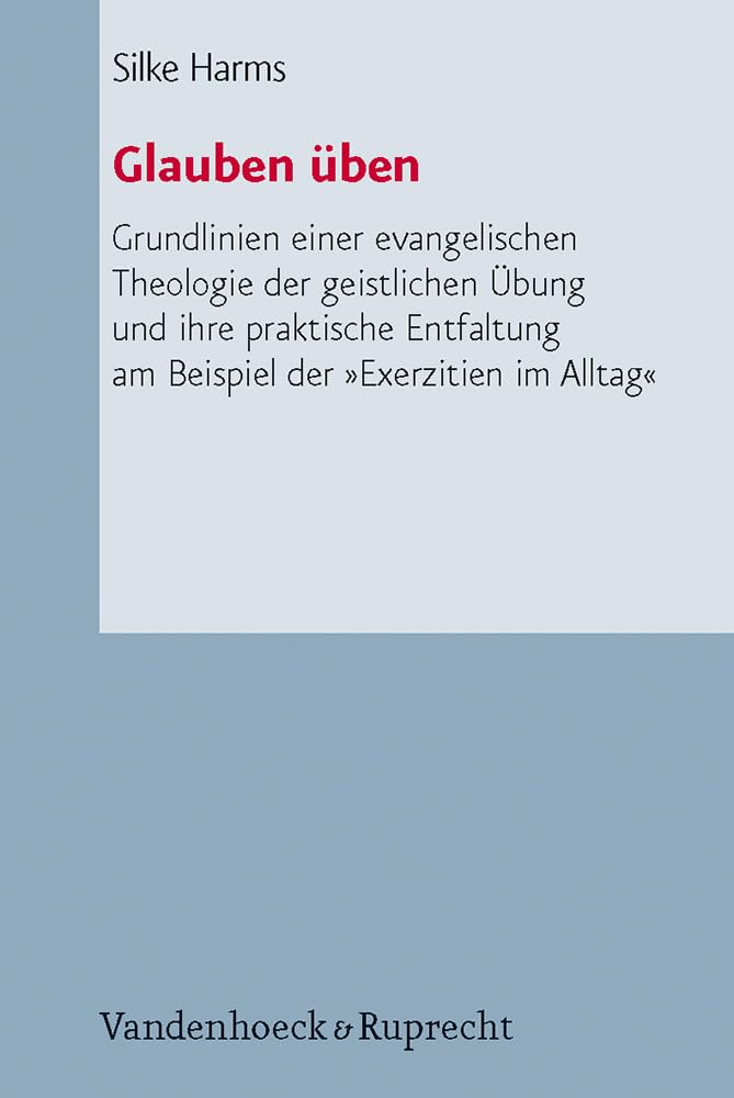 Glauben üben: Grundlinien einer evangelischen Theologie der geistlichen Übung und ihre praktische Entfaltung am Beispiel der »Exerzitien im Alltag« ... Liturgik Und Hymnologie, Bd. 67)