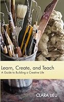 Learn, Create, and Teach: A Guide to Building a Creative Life 1490928960 Book Cover
