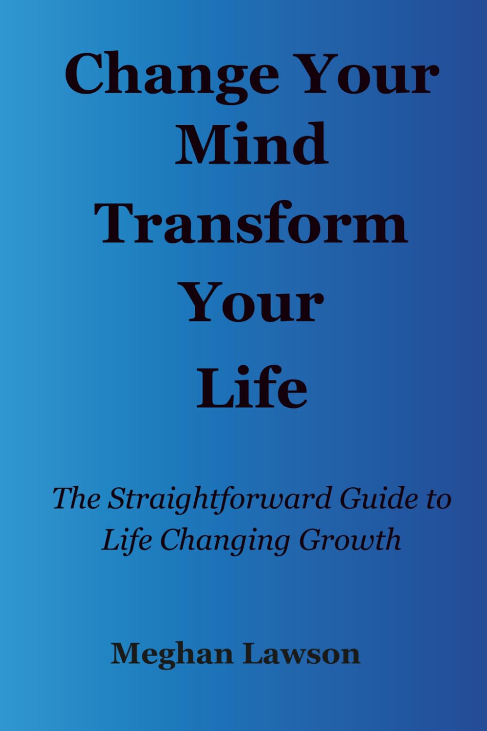 Change Your Mind Transform Your Life: The Straightforward Guide to Life Changing Growth