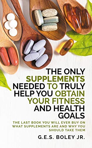 The Only Supplements You Need to Truly Help Achieve Your Fitness and Health Goals: The Last Book You Will Ever Need On What Supplements Are and Why You Are Taking Them