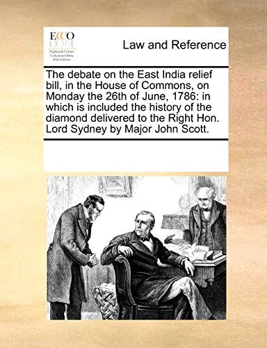 The Debate on the East India Relief Bill, in the House of Commons, on Monday the 26th of June, 1786: In Which Is Included the History of the Diamond ... Right Hon. Lord Sydney by Major John Scott.