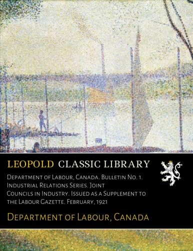 Department of Labour, Canada. Bulletin No. 1. Industrial Relations Series. Joint Councils in Industry. Issued as a Supplement to the Labour Gazette. February, 1921