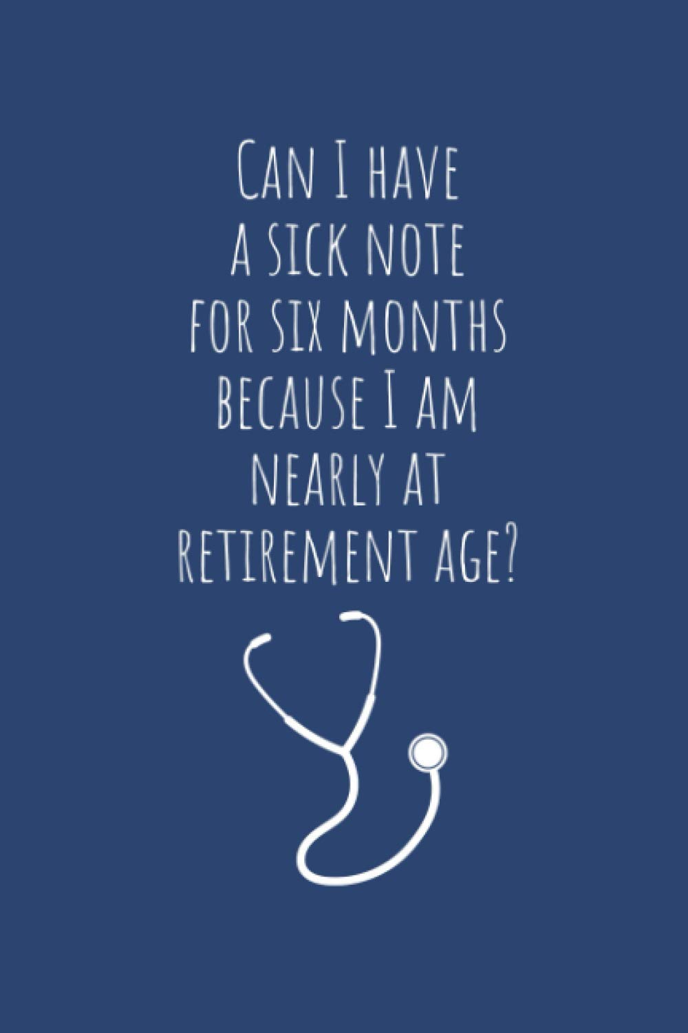 Can I Have a Sick Note for Six Months because I am Nearly at Retirement Age: Funny Things My Patients Say Journal - Funny Nurse Gift - Notebook for ... (Nurse Journal - Funny Things Patient Say)