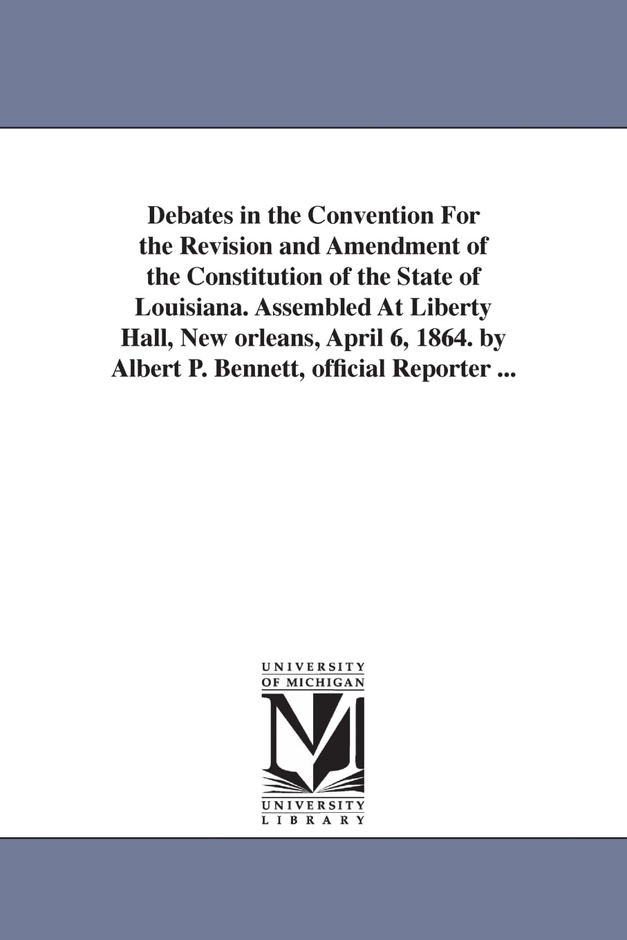 Debates in the Convention for the revision and amendment of the constitution of the state of Louisiana. Assembled at Liberty hall, New Orleans, April ... By Albert P. Bennett, official reporter ...