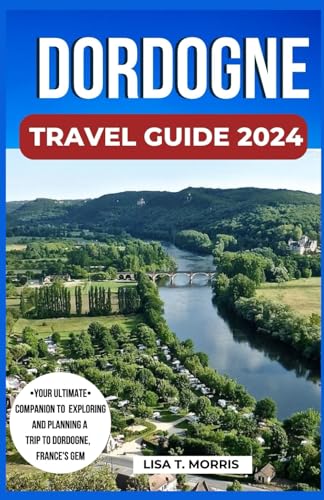 Dordogne Travel Guide 2024: The Updated Guide to Discover the Top Attractions, Activities, Where to Stay, Culture, Cuisine, Itinerary and Plan Your Unforgettable Trip to Dordogne, France's Gem.