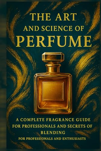 The Art And Science Of Perfume: A Complete Fragrance Guide: History, Formulas, Iconic Perfumes, And Secrets Of Blending