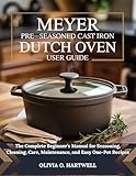 MEYER PRE-SEASONED CAST IRON DUTCH OVEN USER GUIDE: The Complete Beginner’s Manual for Seasoning, Cleaning, Care, Maintenance, and Easy One-Pot Recipes (The Dutch Oven Mastery Collection)