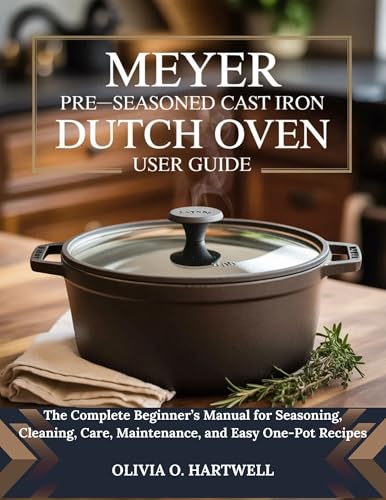 MEYER PRE-SEASONED CAST IRON DUTCH OVEN USER GUIDE: The Complete Beginner’s Manual for Seasoning, Cleaning, Care, Maintenance, and Easy One-Pot Recipes (The Dutch Oven Mastery Collection)