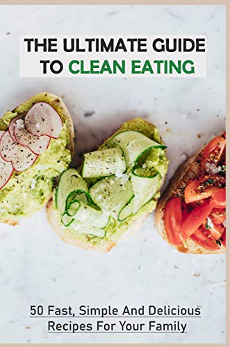 The Ultimate Guide To Clean Eating: 50 Fast, Simple And Delicious Recipes For Your Family: How To Ea