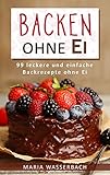Backen ohne Ei: 99 leckere und einfache Backrezepte ohne Ei (Kuchen und Torten, Backwaren, Kekse, Herzhaftes, Süßes, Desserts, Nachspeisen, Nahrungsmittelunverträglichkeit, Allergie)