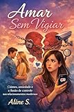 AMAR SEM VIGIAR: CIÚMES, ANSIEDADE E A ILUSÃO DE CONTROLE NOS RELACIONAMENTOS (Portuguese Edition)