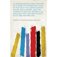 In Unfamiliar England A Record of a Seven Thousand Mile Tour by Motor of the Unfrequented Nooks and Corners, and the Shrines of Especial Interest, in England; ... With Incursions into Scotland and Ireland.
