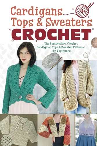 Cardigans, Tops & Sweaters Crochet: The Best Modern Crochet Cardigans, Tops & Sweater Patterns For Beginners: Easy Crochet Cardigan, Tops & Sweaters Patterns For Every Season