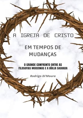 A IGREJA DE CRISTO EM TEMPOS DE MUDANÇAS: O GRANDE CONFRONTO ENTRE AS FILOSOFIAS MODERNAS E A BÍBLIA SAGRADA - RODRIGO DE MOURA SILVA