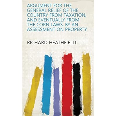 Argument for the General Relief of the Country from Taxation, and Eventually from the Corn Laws, by an Assessment on Property