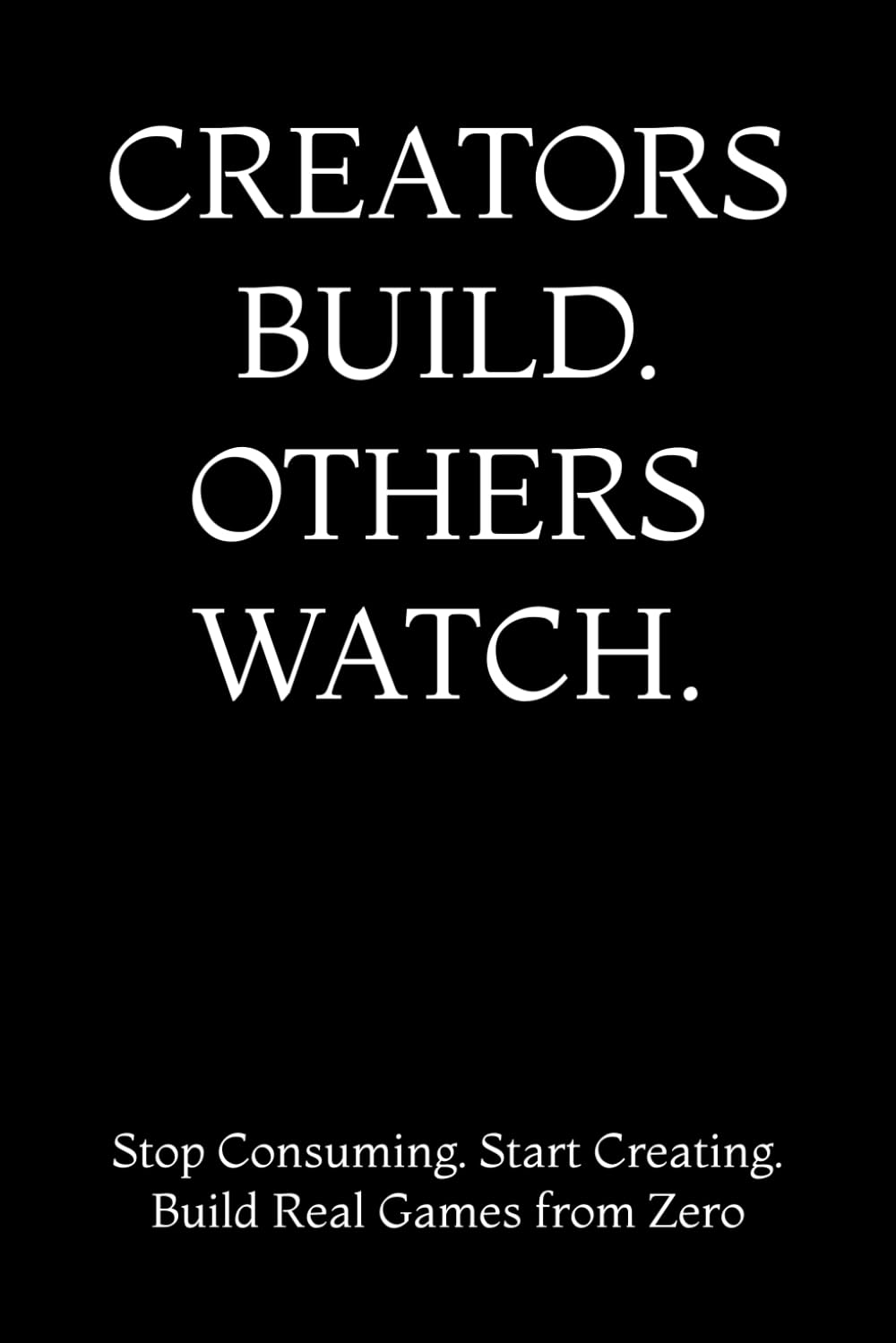 CREATORS BUILD. OTHERS WATCH.: Stop Consuming. Start Creating. Build Real Games from Zero
