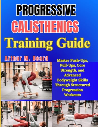 Progressive Calisthenics Training Guide: Master Push-Ups, Pull-Ups, Core Strength, and Advanced Bodyweight Skills Through Structured Progression Workouts